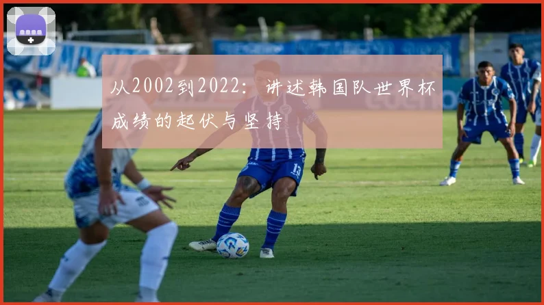 从2002到2022：讲述韩国队世界杯成绩的起伏与坚持