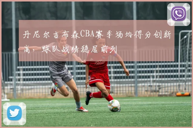 丹尼尔吉布森CBA赛季场均得分创新高，球队战绩稳居前列